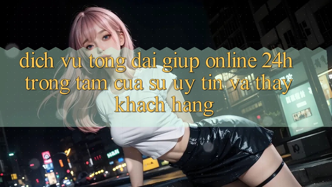 Dịch Vụ Tổng đài giúp Online 24h: Trọng Tâm Của Sự Uy Tín và Thấy Khách Hàng Dịch Vụ Tổng đài giúp Online 24h: Trọng Tâm Của Sự Uy Tín và Thấy Khách Hàng