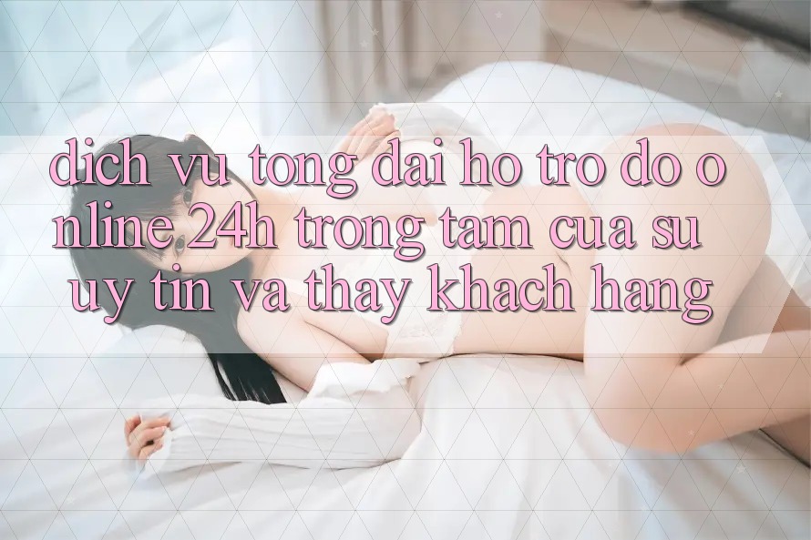 Dịch Vụ Tổng đài hỗ trợ đỡ Online 24h: Trọng Tâm Của Sự Uy Tín và Thấy Khách Hàng Dịch Vụ Tổng đài hỗ trợ đỡ Online 24h: Trọng Tâm Của Sự Uy Tín và Thấy Khách Hàng
