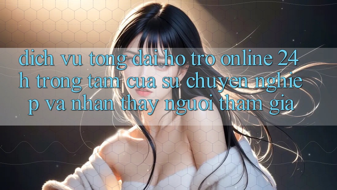 Dịch Vụ Tổng đài hỗ trợ Online 24h: Trọng Tâm Của Sự Chuyên nghiệp và Nhận thấy Người tham gia