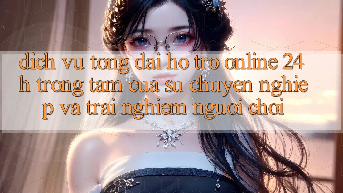 Dịch Vụ Tổng đài hỗ trợ Online 24h: Trọng Tâm Của Sự Chuyên nghiệp và Trải Nghiệm Người chơi