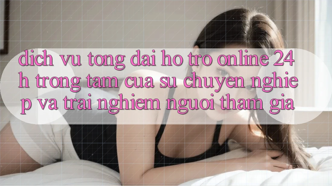 Dịch Vụ Tổng đài hỗ trợ Online 24h: Trọng Tâm Của Sự Chuyên nghiệp và Trải Nghiệm Người tham gia