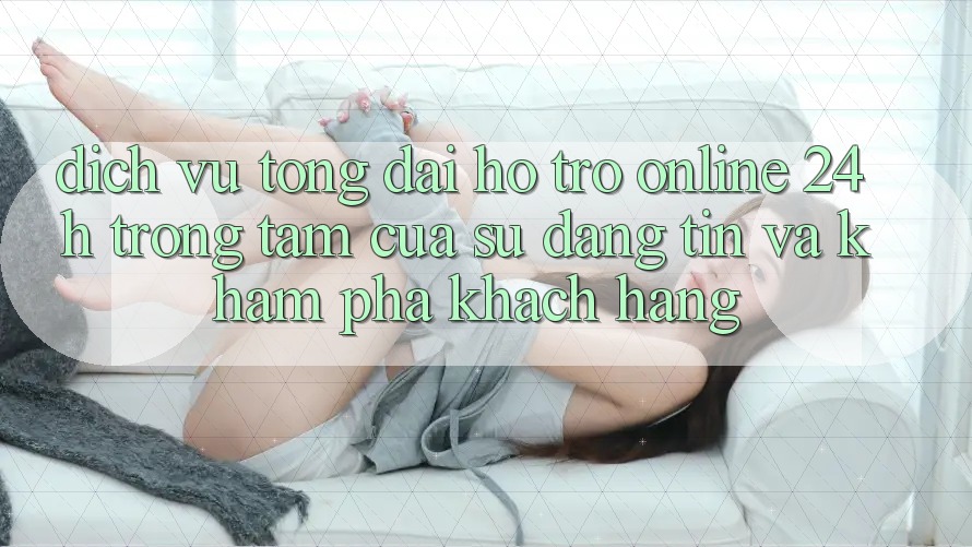 Dịch Vụ Tổng đài hỗ trợ Online 24h: Trọng Tâm Của Sự Đáng tin và Khám phá Khách Hàng