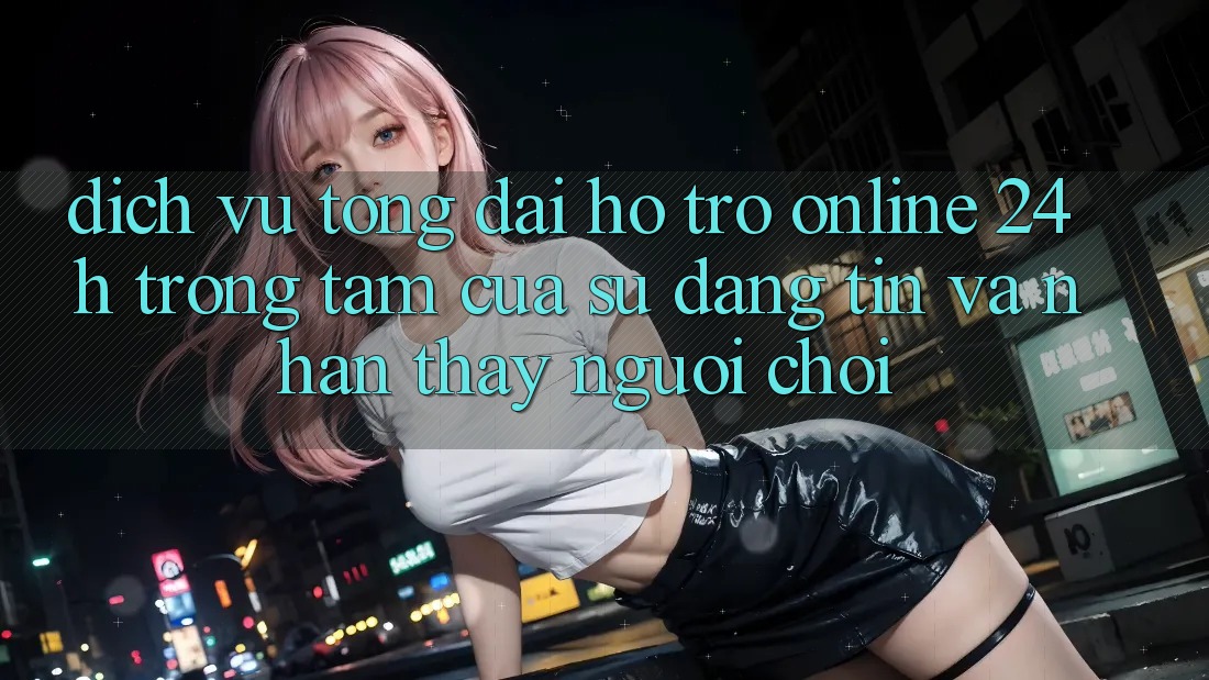 Dịch Vụ Tổng đài hỗ trợ Online 24h: Trọng Tâm Của Sự Đáng tin và Nhận thấy Người chơi Dịch Vụ Tổng đài hỗ trợ Online 24h: Trọng Tâm Của Sự Đáng tin và Nhận thấy Người chơi