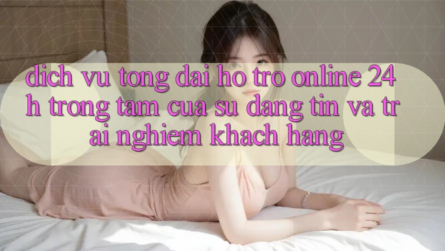 Dịch Vụ Tổng đài hỗ trợ Online 24h: Trọng Tâm Của Sự Đáng tin và Trải Nghiệm Khách Hàng