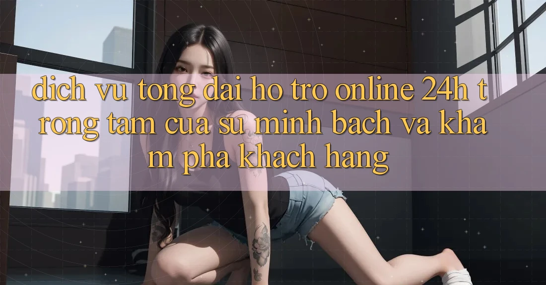 Dịch Vụ Tổng đài hỗ trợ Online 24h: Trọng Tâm Của Sự Minh bạch và Khám phá Khách Hàng Dịch Vụ Tổng đài hỗ trợ Online 24h: Trọng Tâm Của Sự Minh bạch và Khám phá Khách Hàng