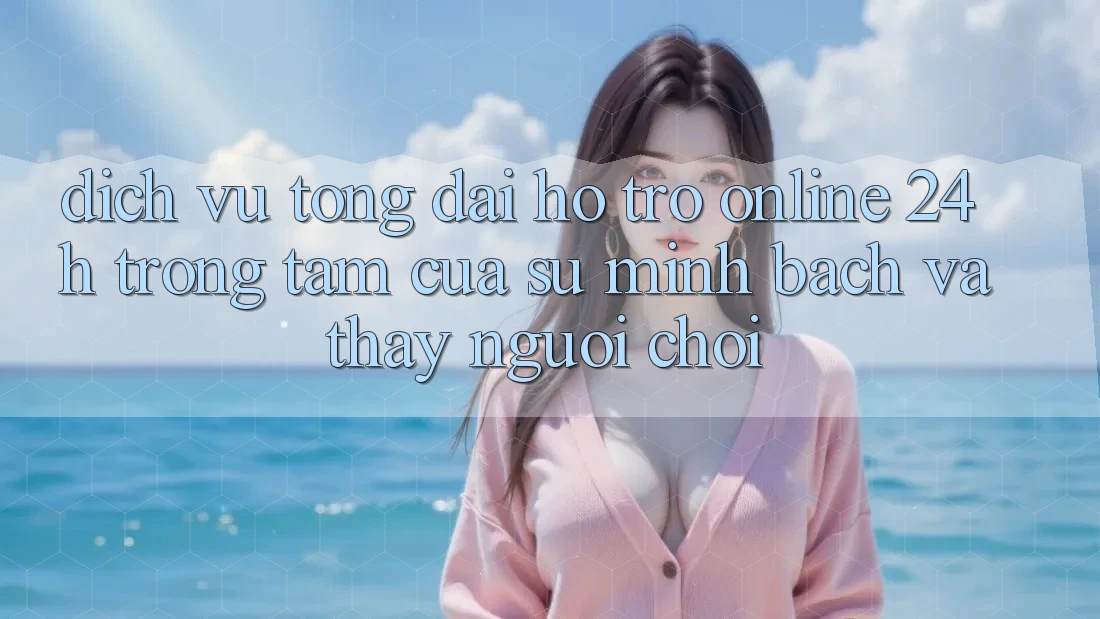 Dịch Vụ Tổng đài hỗ trợ Online 24h: Trọng Tâm Của Sự Minh bạch và Thấy Người chơi