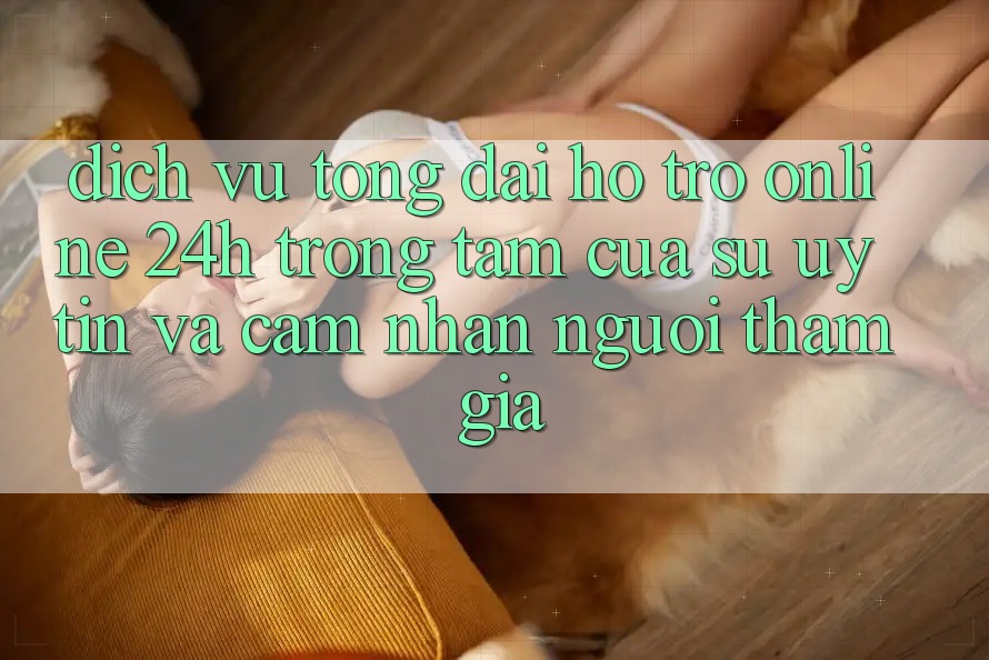 Dịch Vụ Tổng đài hỗ trợ Online 24h: Trọng Tâm Của Sự Uy Tín và Cảm nhận Người tham gia
