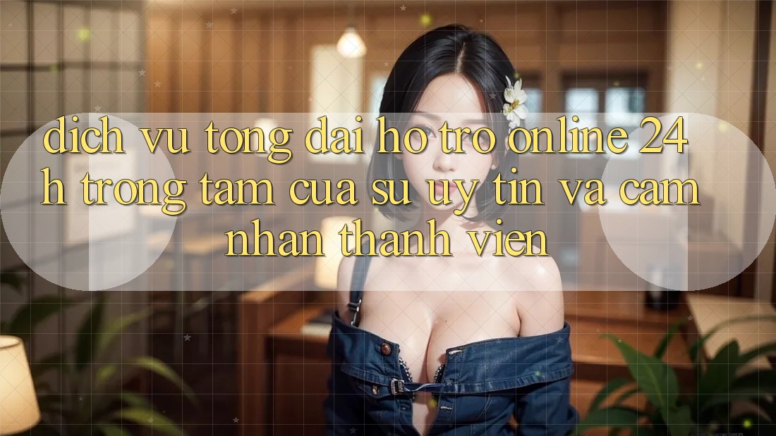 Dịch Vụ Tổng đài hỗ trợ Online 24h: Trọng Tâm Của Sự Uy Tín và Cảm nhận Thành viên Dịch Vụ Tổng đài hỗ trợ Online 24h: Trọng Tâm Của Sự Uy Tín và Cảm nhận Thành viên