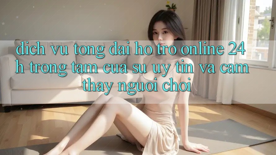 Dịch Vụ Tổng đài hỗ trợ Online 24h: Trọng Tâm Của Sự Uy Tín và Cảm thấy Người chơi