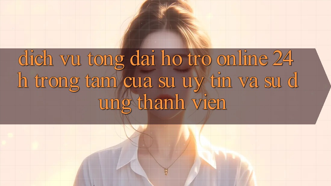 Dịch Vụ Tổng đài hỗ trợ Online 24h: Trọng Tâm Của Sự Uy Tín và Sử dụng Thành viên