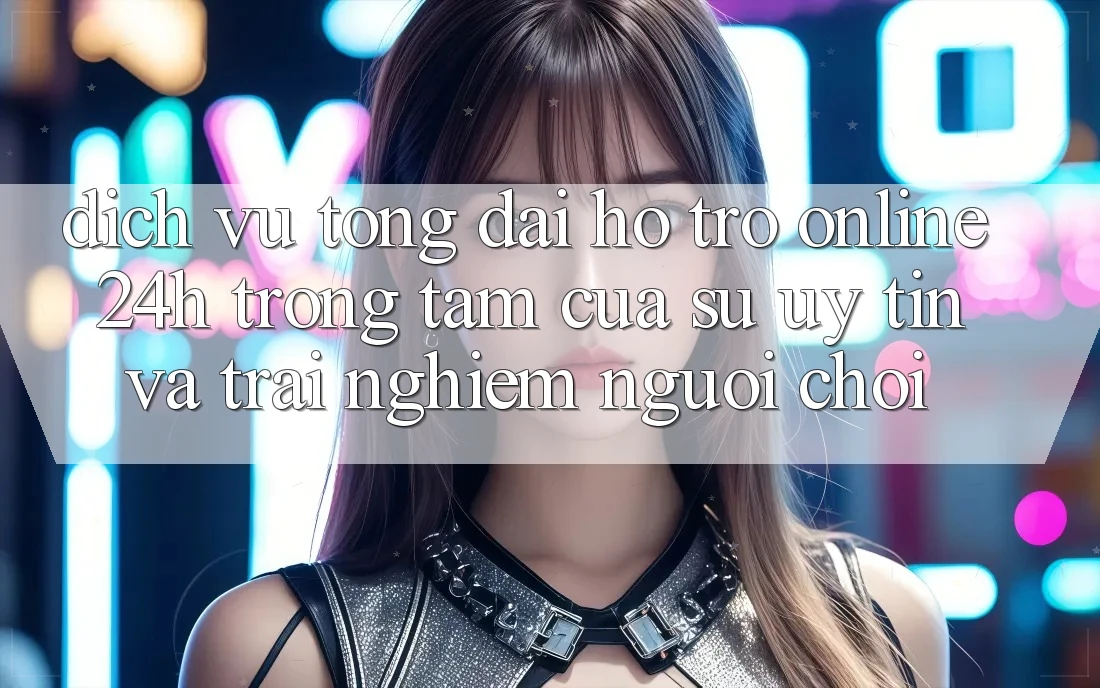 Dịch Vụ Tổng đài hỗ trợ Online 24h: Trọng Tâm Của Sự Uy tín và Trải Nghiệm Người chơi