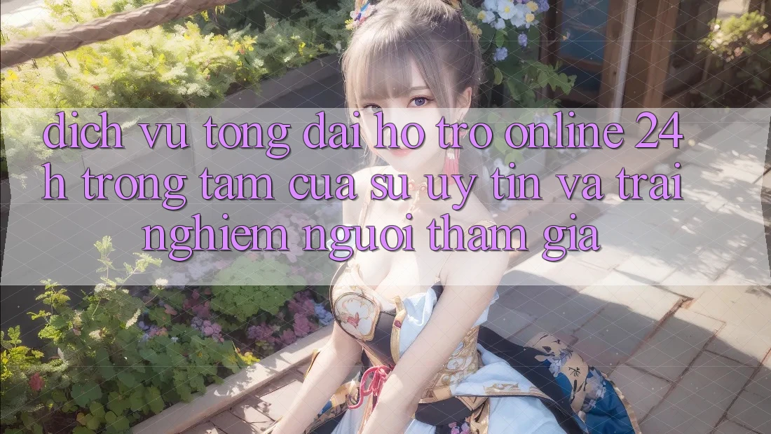 Dịch Vụ Tổng đài hỗ trợ Online 24h: Trọng Tâm Của Sự Uy Tín và Trải Nghiệm Người tham gia