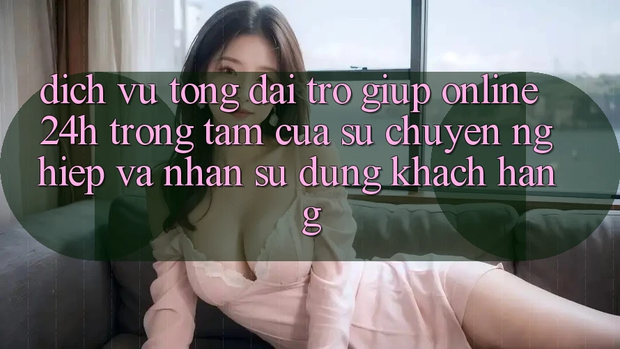 Dịch Vụ Tổng đài trợ giúp Online 24h: Trọng Tâm Của Sự Chuyên nghiệp và Nhận sử dụng Khách Hàng