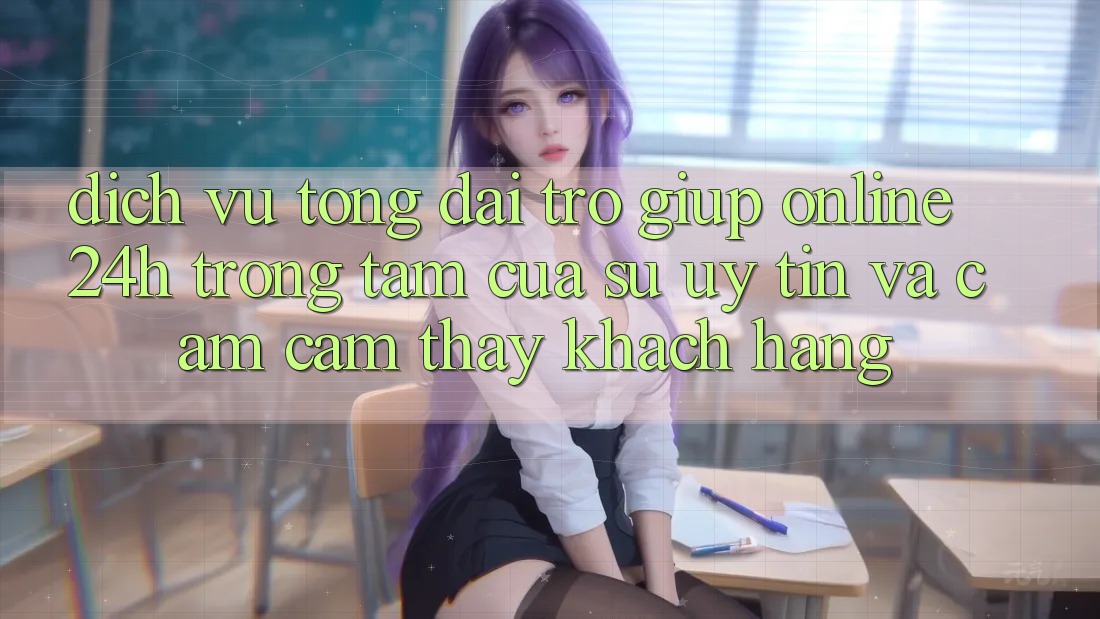 Dịch Vụ Tổng đài trợ giúp Online 24h: Trọng Tâm Của Sự Uy Tín và Cảm cảm thấy Khách Hàng Dịch Vụ Tổng đài trợ giúp Online 24h: Trọng Tâm Của Sự Uy Tín và Cảm cảm thấy Khách Hàng