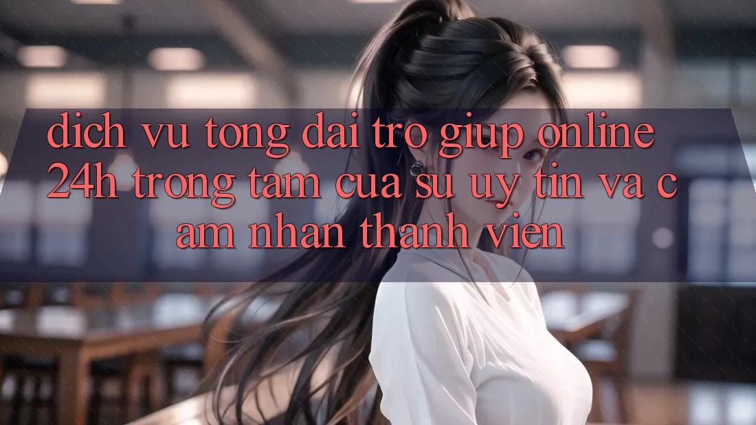 Dịch Vụ Tổng đài trợ giúp Online 24h: Trọng Tâm Của Sự Uy Tín và Cảm nhận Thành viên