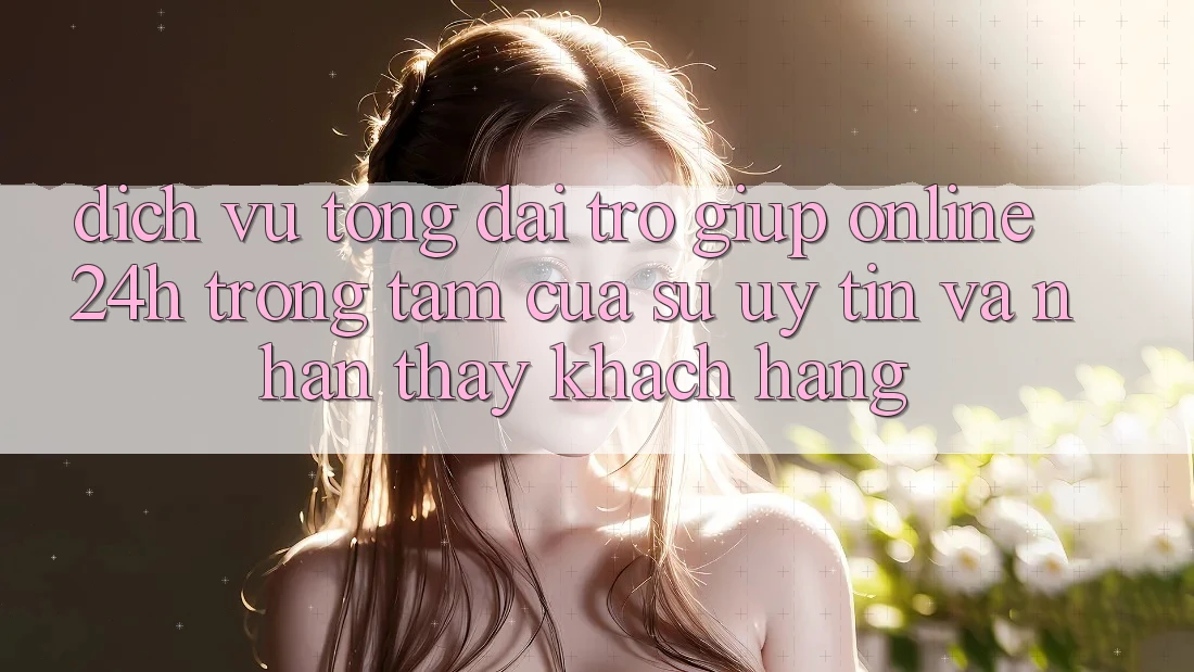 Dịch Vụ Tổng đài trợ giúp Online 24h: Trọng Tâm Của Sự Uy tín và Nhận thấy Khách Hàng