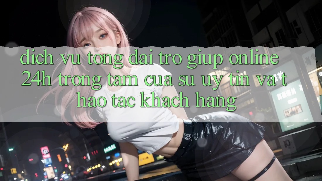 Dịch Vụ Tổng đài trợ giúp Online 24h: Trọng Tâm Của Sự Uy Tín và Thao tác Khách Hàng