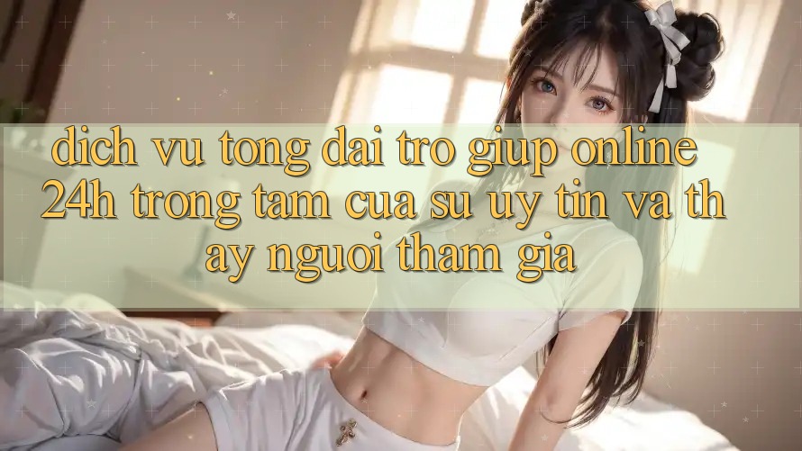 Dịch Vụ Tổng đài trợ giúp Online 24h: Trọng Tâm Của Sự Uy Tín và Thấy Người tham gia Dịch Vụ Tổng đài trợ giúp Online 24h: Trọng Tâm Của Sự Uy Tín và Thấy Người tham gia
