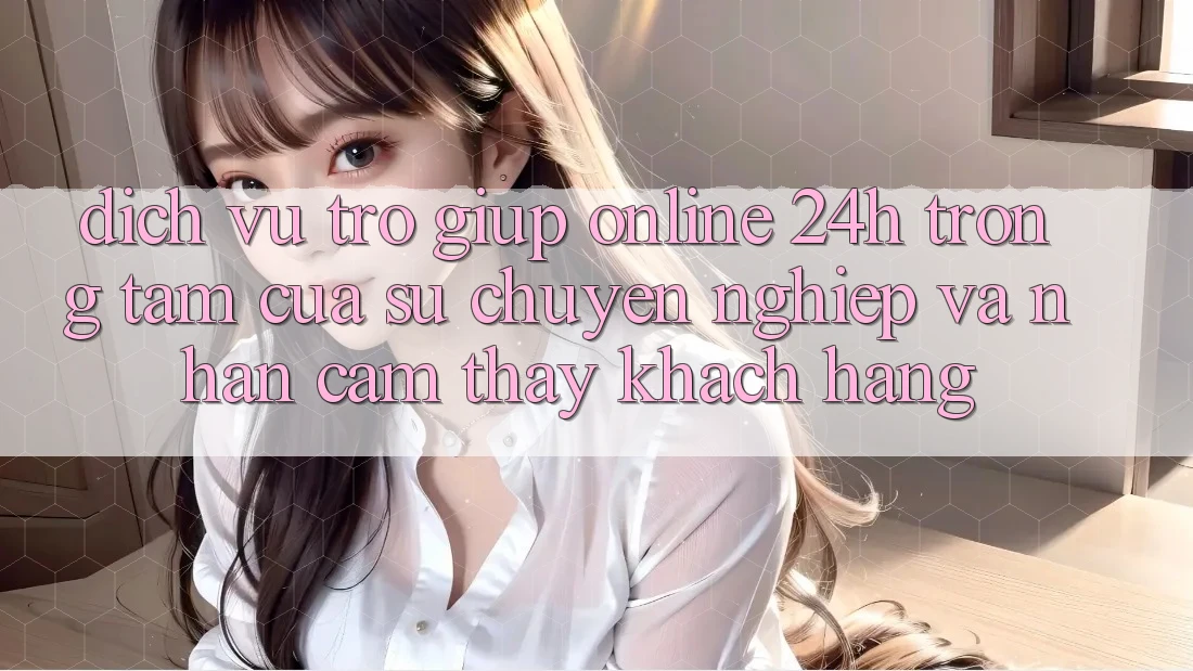 Dịch Vụ Trợ giúp Online 24h: Trọng Tâm Của Sự Chuyên nghiệp và Nhận cảm thấy Khách Hàng