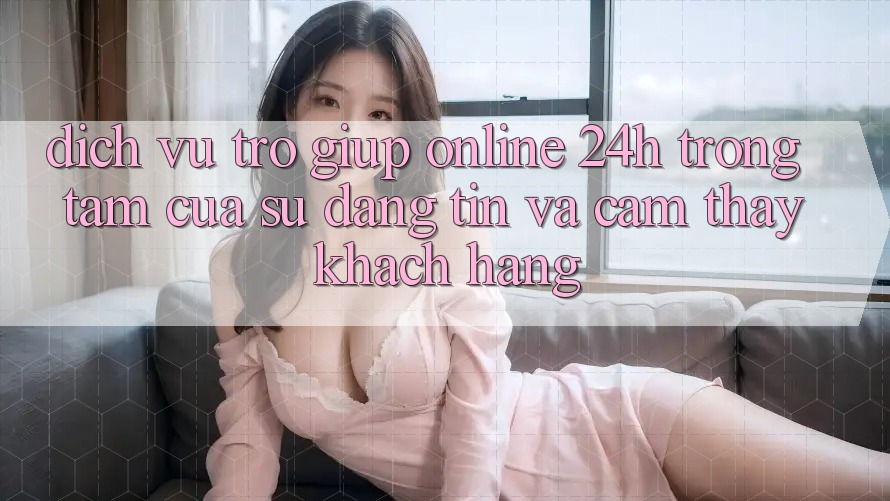 Dịch Vụ Trợ giúp Online 24h: Trọng Tâm Của Sự Đáng tin và Cảm thấy Khách Hàng