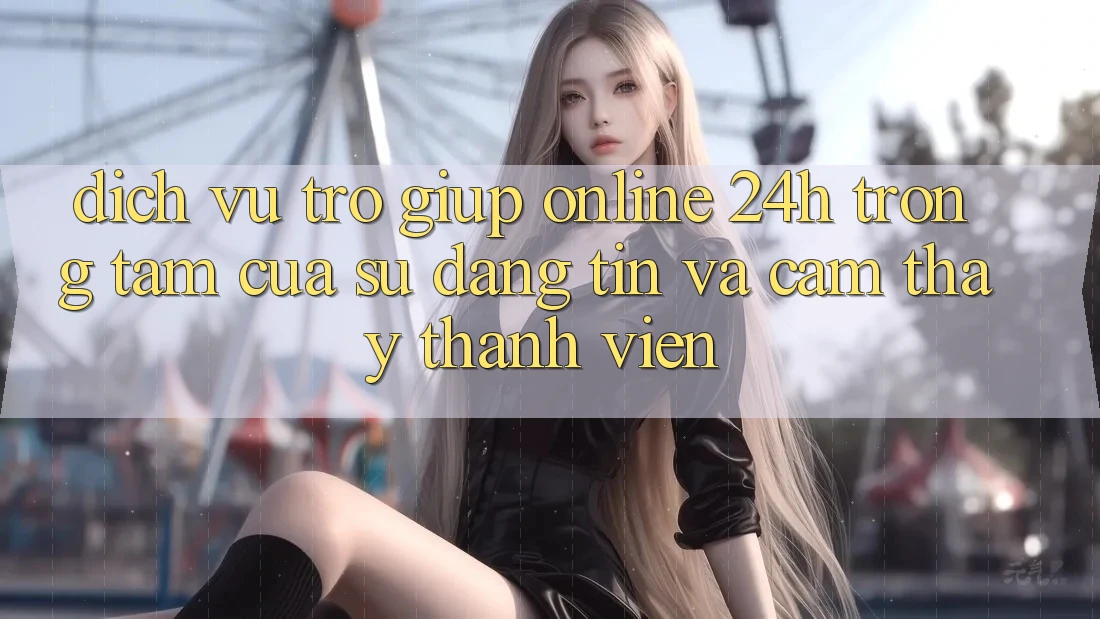 Dịch Vụ Trợ giúp Online 24h: Trọng Tâm Của Sự Đáng tin và Cảm thấy Thành viên