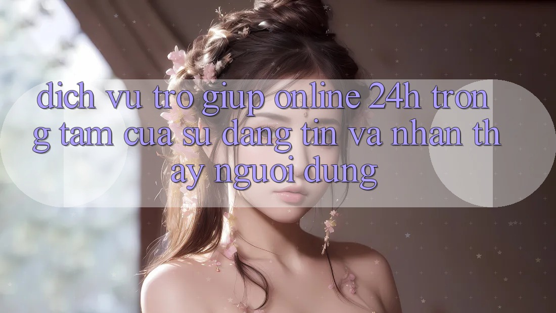 Dịch Vụ Trợ giúp Online 24h: Trọng Tâm Của Sự Đáng tin và Nhận thấy Người dùng