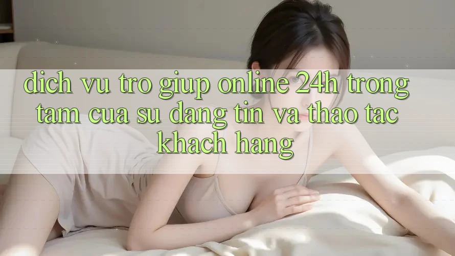 Dịch Vụ Trợ giúp Online 24h: Trọng Tâm Của Sự Đáng tin và Thao tác Khách Hàng