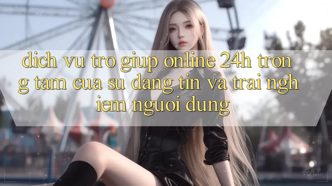 Dịch Vụ Trợ giúp Online 24h: Trọng Tâm Của Sự Đáng tin và Trải Nghiệm Người dùng