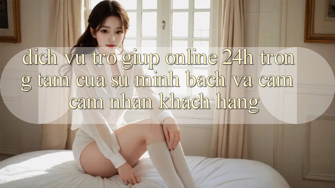 Dịch Vụ Trợ giúp Online 24h: Trọng Tâm Của Sự Minh bạch và Cảm cảm nhận Khách Hàng