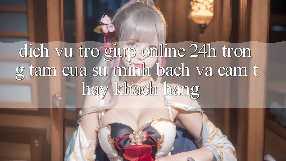 Dịch Vụ Trợ giúp Online 24h: Trọng Tâm Của Sự Minh bạch và Cảm thấy Khách Hàng Dịch Vụ Trợ giúp Online 24h: Trọng Tâm Của Sự Minh bạch và Cảm thấy Khách Hàng