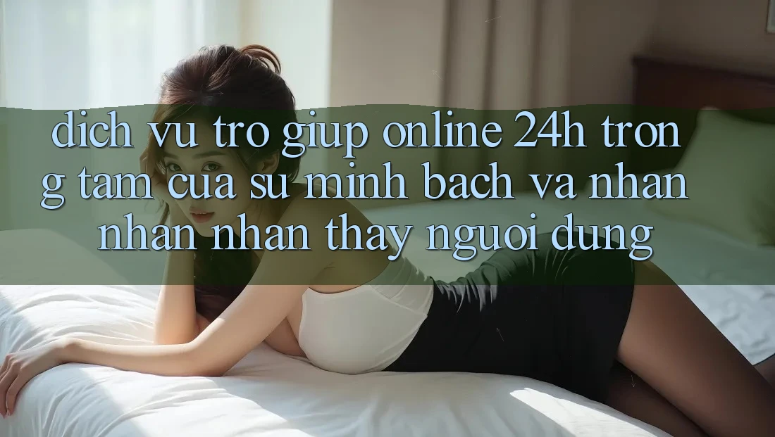 Dịch Vụ Trợ giúp Online 24h: Trọng Tâm Của Sự Minh bạch và Nhận nhận nhận thấy Người dùng Dịch Vụ Trợ giúp Online 24h: Trọng Tâm Của Sự Minh bạch và Nhận nhận nhận thấy Người dùng