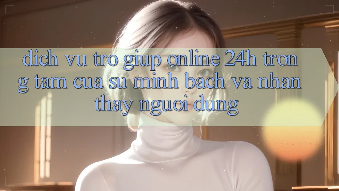 Dịch Vụ Trợ giúp Online 24h: Trọng Tâm Của Sự Minh bạch và Nhận thấy Người dùng