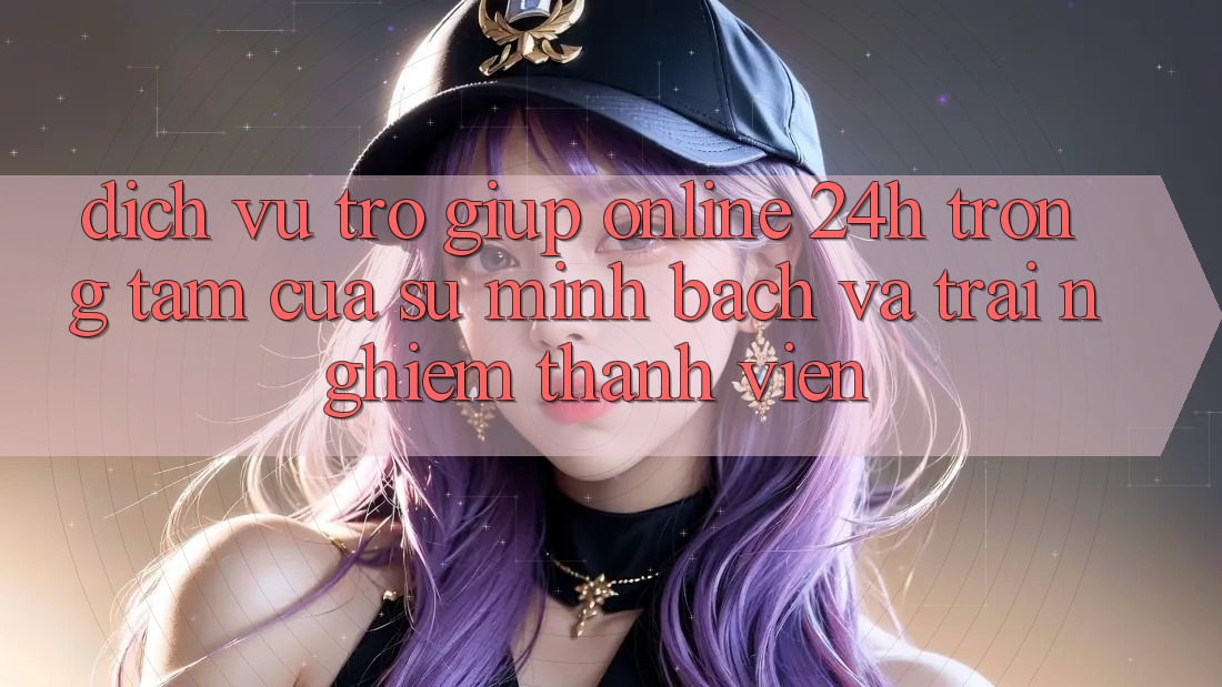 Dịch Vụ Trợ giúp Online 24h: Trọng Tâm Của Sự Minh bạch và Trải nghiệm Thành viên