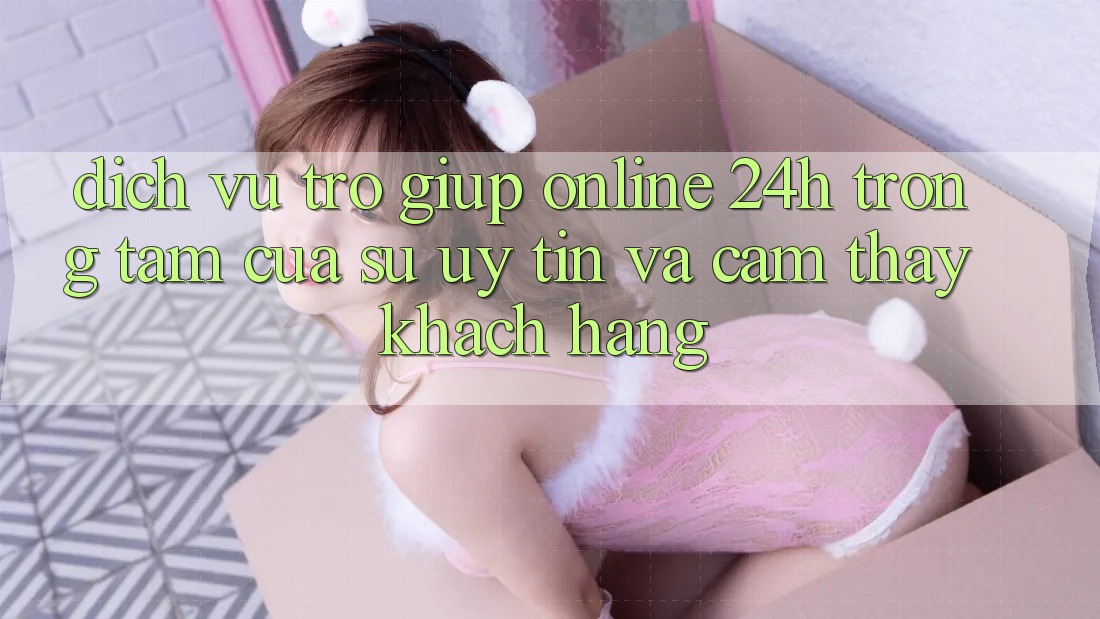 Dịch Vụ Trợ giúp Online 24h: Trọng Tâm Của Sự Uy Tín và Cảm thấy Khách Hàng