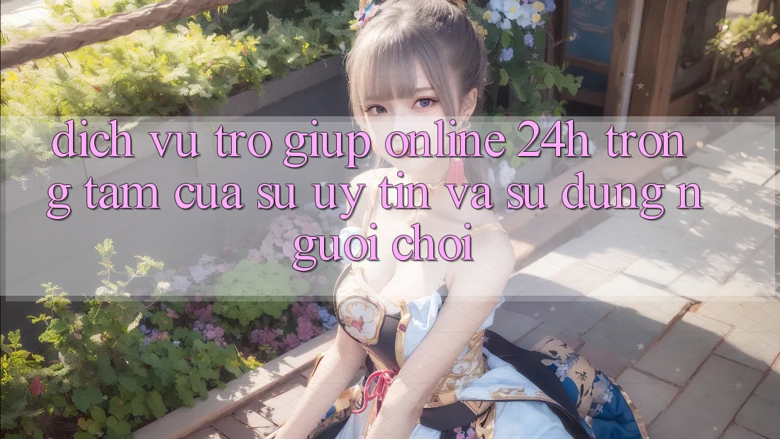 Dịch Vụ Trợ giúp Online 24h: Trọng Tâm Của Sự Uy Tín và Sử dụng Người chơi
