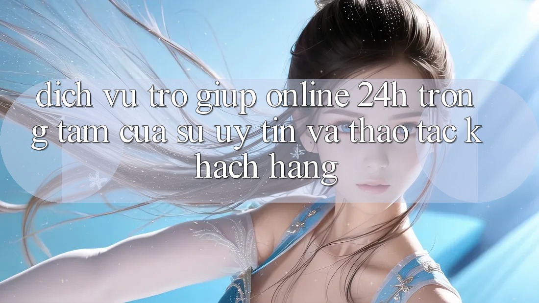Dịch Vụ Trợ giúp Online 24h: Trọng Tâm Của Sự Uy Tín và Thao tác Khách Hàng