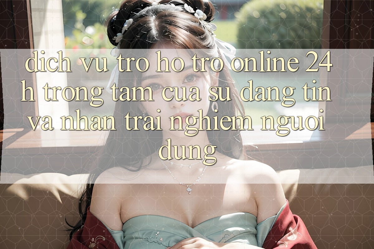 Dịch Vụ Trợ hỗ trợ Online 24h: Trọng Tâm Của Sự Đáng tin và Nhận trải nghiệm Người dùng