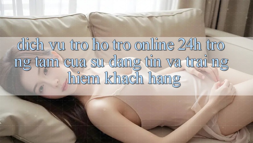 Dịch Vụ Trợ hỗ trợ Online 24h: Trọng Tâm Của Sự Đáng tin và Trải Nghiệm Khách Hàng