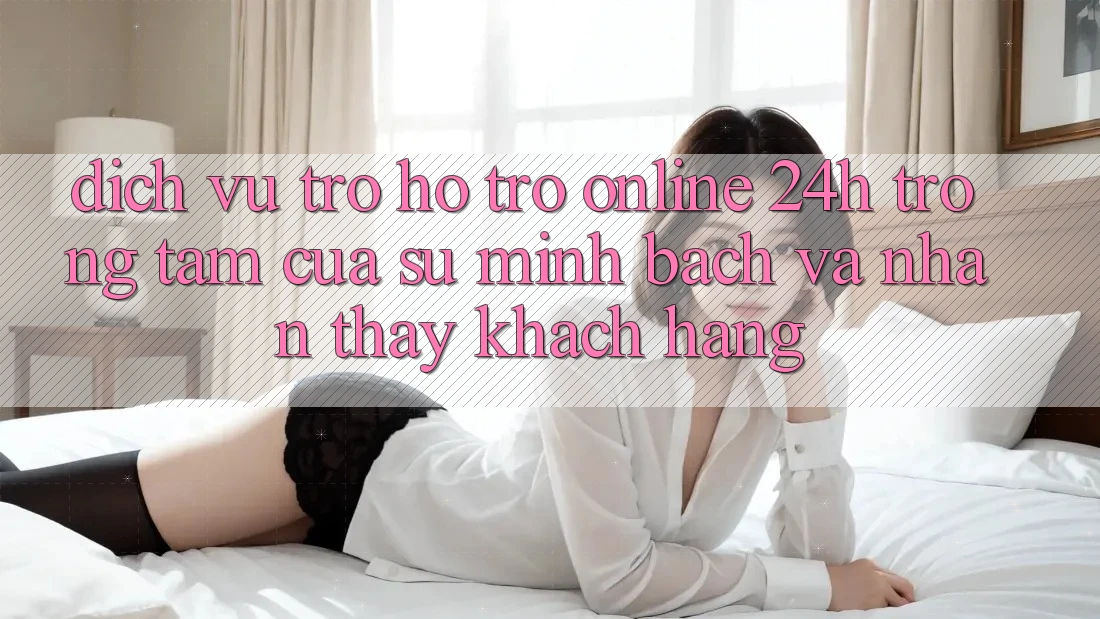 Dịch Vụ Trợ hỗ trợ Online 24h: Trọng Tâm Của Sự Minh bạch và Nhận thấy Khách Hàng