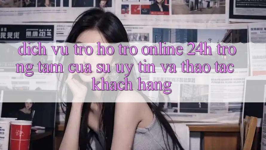 Dịch Vụ Trợ hỗ trợ Online 24h: Trọng Tâm Của Sự Uy Tín và Thao tác Khách Hàng Dịch Vụ Trợ hỗ trợ Online 24h: Trọng Tâm Của Sự Uy Tín và Thao tác Khách Hàng