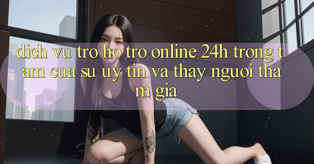 Dịch Vụ Trợ hỗ trợ Online 24h: Trọng Tâm Của Sự Uy Tín và Thấy Người tham gia