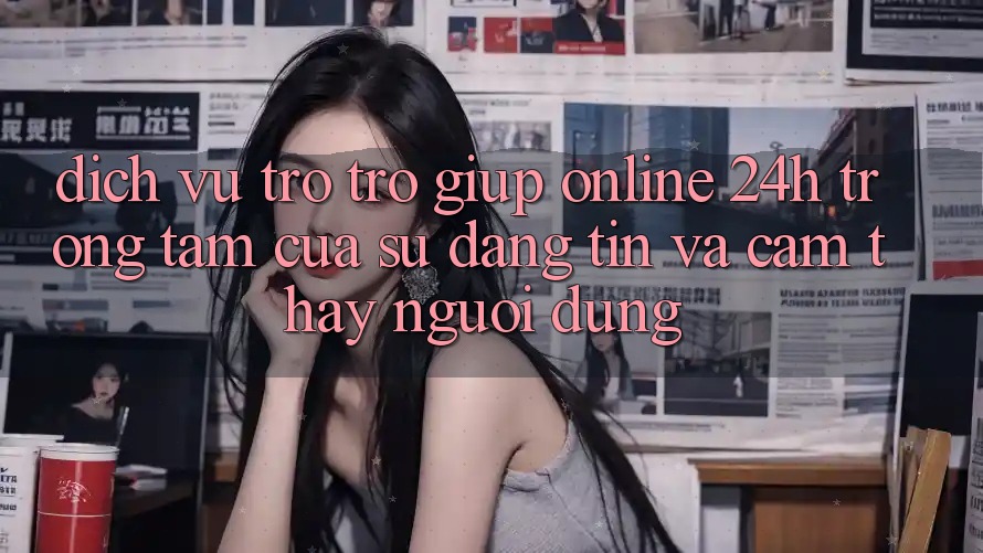 Dịch Vụ Trợ trợ giúp Online 24h: Trọng Tâm Của Sự Đáng tin và Cảm thấy Người dùng