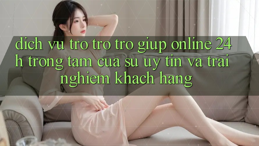 Dịch Vụ Trợ trợ trợ giúp Online 24h: Trọng Tâm Của Sự Uy Tín và Trải Nghiệm Khách Hàng