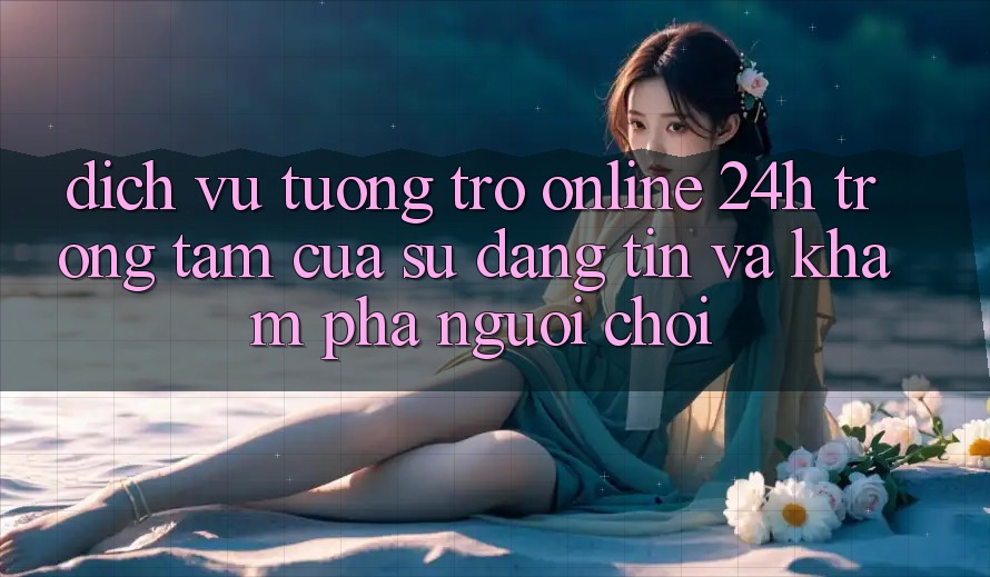 Dịch Vụ Tương trợ Online 24h: Trọng Tâm Của Sự Đáng tin và Khám phá Người chơi