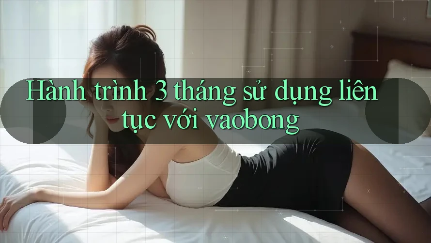 Hành trình 3 tháng sử dụng liên tục với vaobong Hành trình 3 tháng sử dụng liên tục với vaobong