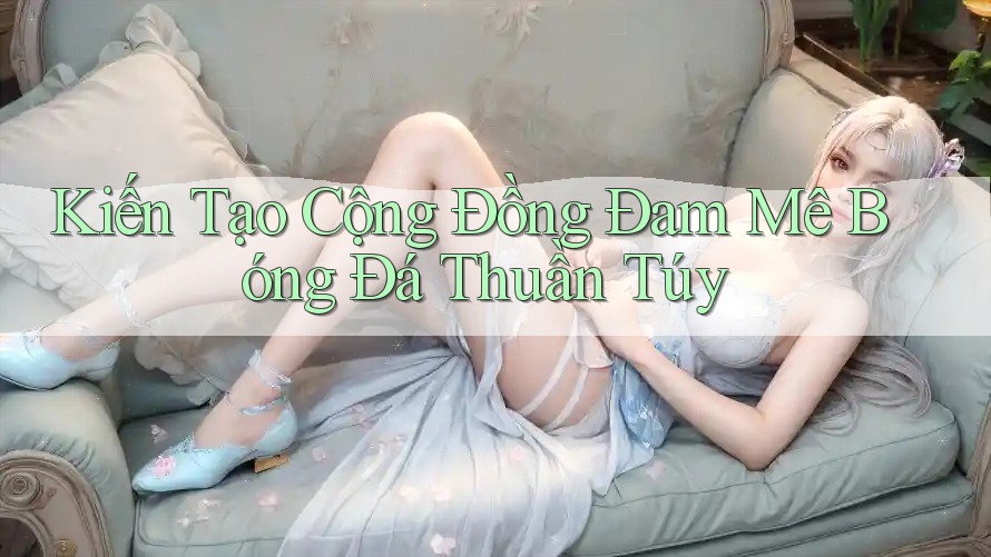 Kiến Tạo Cộng Đồng Đam Mê Bóng Đá Thuần Túy