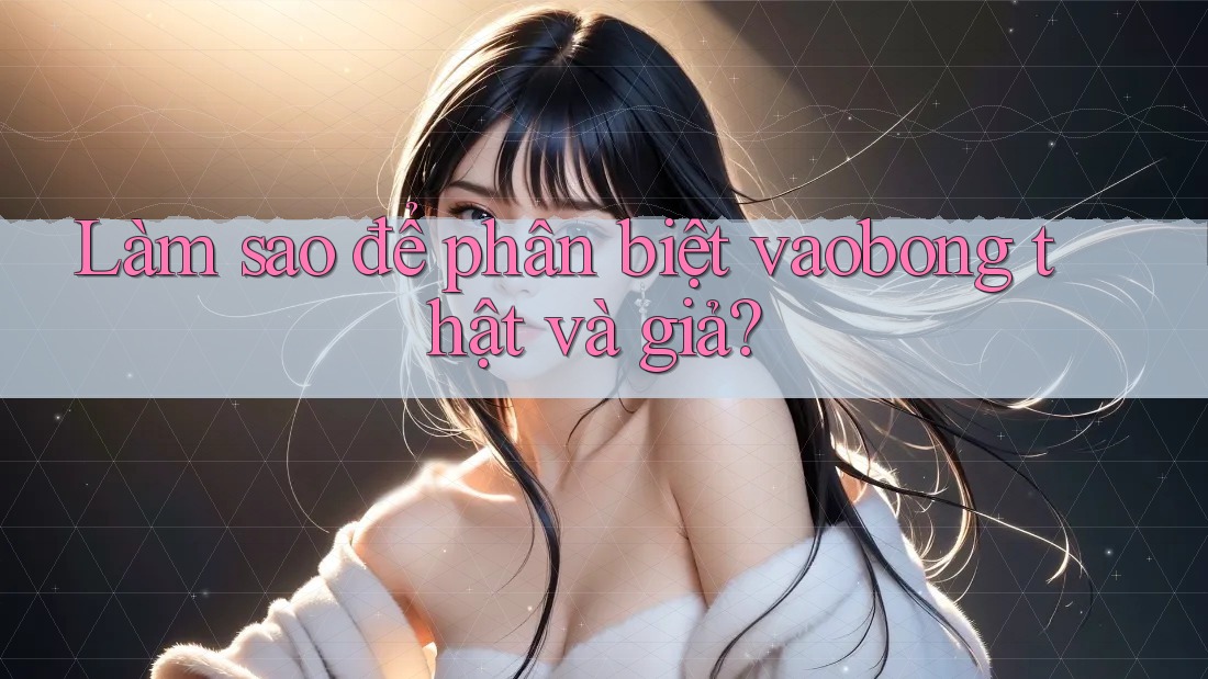 Làm sao để phân biệt vaobong thật và giả?