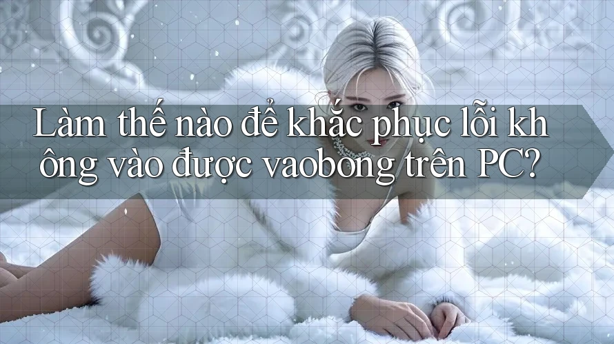 Làm thế nào để khắc phục lỗi không vào được vaobong trên PC?