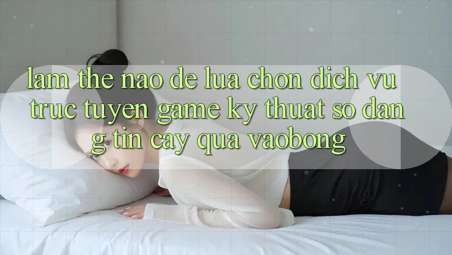 Làm Thế Nào Để Lựa Chọn Dịch vụ trực tuyến Game Kỹ Thuật Số Đáng tin cậy Qua vaobong?