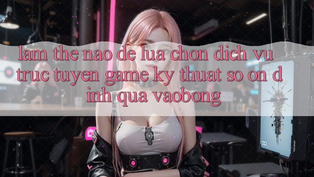 Làm Thế Nào Để Lựa Chọn Dịch vụ trực tuyến Game Kỹ Thuật Số Ổn định Qua vaobong?